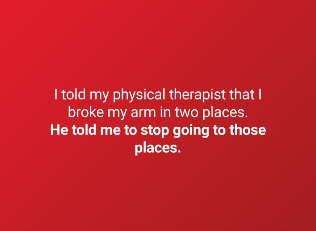 میں نے اپنے جسمانی معالج کو بتایا کہ میں نے اپنے بازو کو دو جگہوں سے توڑا ہے۔ اس نے مجھے کہا کہ ان جگہوں پر جانا چھوڑ دو۔